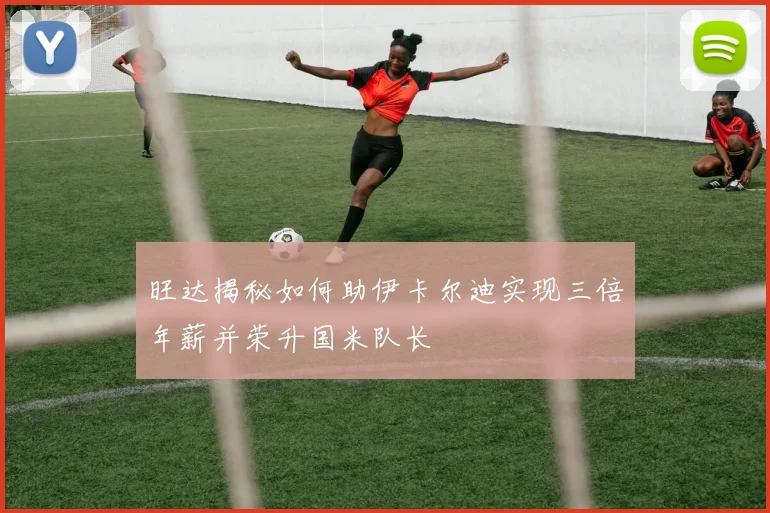 旺达揭秘如何助伊卡尔迪实现三倍年薪并荣升国米队长