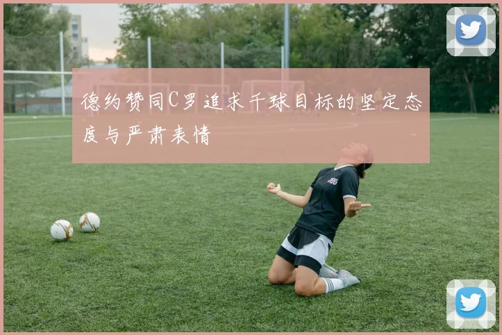 德约赞同C罗追求千球目标的坚定态度与严肃表情