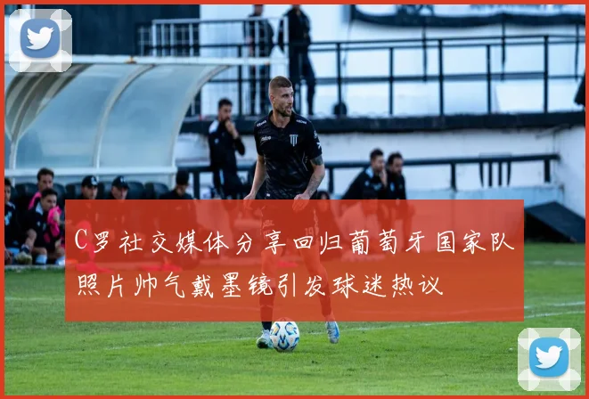 C罗社交媒体分享回归葡萄牙国家队照片帅气戴墨镜引发球迷热议