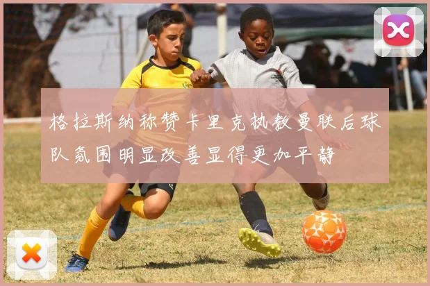 格拉斯纳称赞卡里克执教曼联后球队氛围明显改善显得更加平静