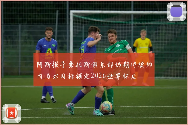 阿斯报导桑托斯俱乐部仍期待续约内马尔目标锁定2026世界杯后