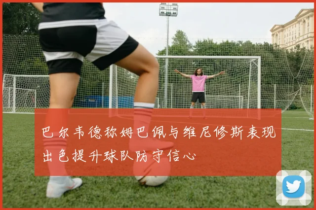 巴尔韦德称姆巴佩与维尼修斯表现出色提升球队防守信心