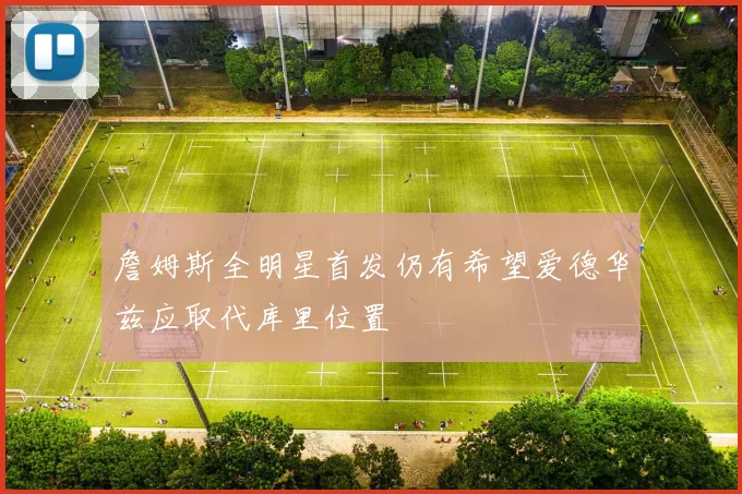詹姆斯全明星首发仍有希望爱德华兹应取代库里位置