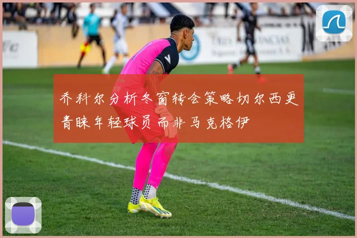 乔科尔分析冬窗转会策略切尔西更青睐年轻球员而非马克格伊