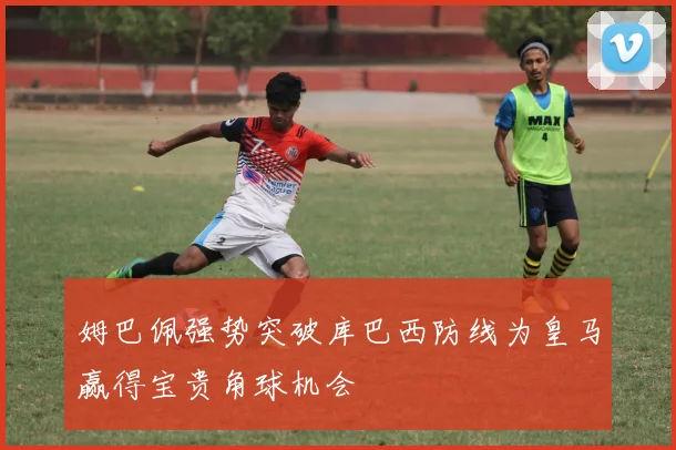 姆巴佩强势突破库巴西防线为皇马赢得宝贵角球机会