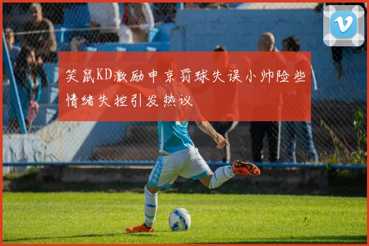 笑鼠KD激励申京罚球失误小帅险些情绪失控引发热议