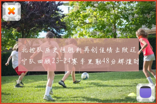 北控队历史性胜利再创佳绩击败辽宁队回顾23-24赛季里勒48分辉煌时刻