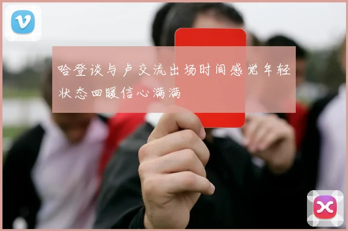 哈登谈与卢交流出场时间感觉年轻状态回暖信心满满