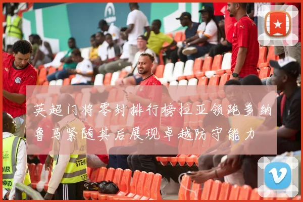 英超门将零封排行榜拉亚领跑多纳鲁马紧随其后展现卓越防守能力
