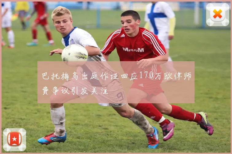 巴托梅乌出庭作证回应170万欧律师费争议引发关注