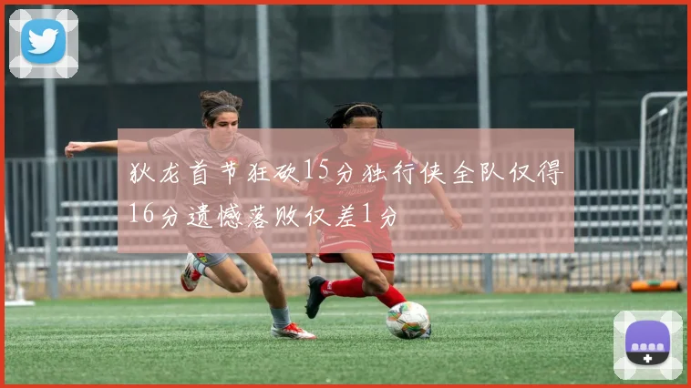 狄龙首节狂砍15分独行侠全队仅得16分遗憾落败仅差1分