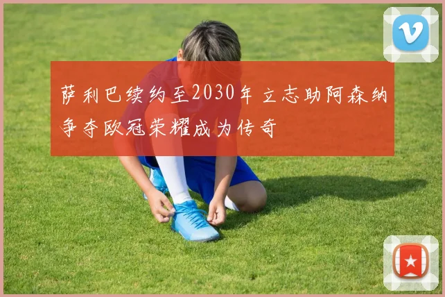 萨利巴续约至2030年立志助阿森纳争夺欧冠荣耀成为传奇