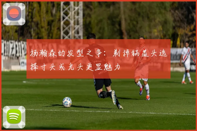 杨瀚森的发型之争：剃掉锅盖头选择寸头或光头更显魅力