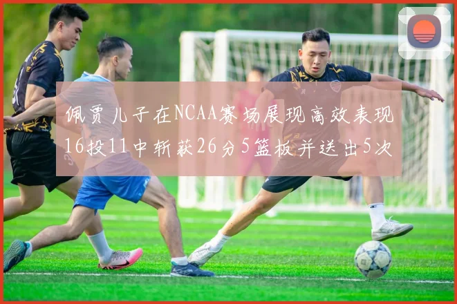 佩贾儿子在NCAA赛场展现高效表现16投11中斩获26分5篮板并送出5次失误