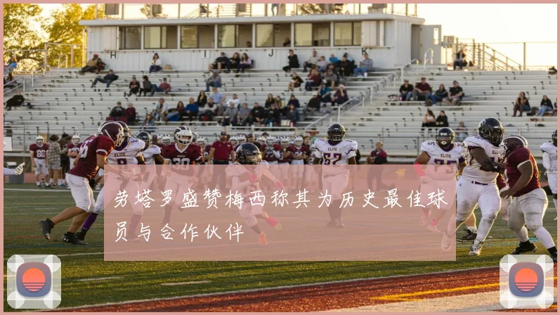 劳塔罗盛赞梅西称其为历史最佳球员与合作伙伴