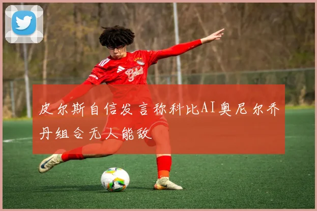 皮尔斯自信发言称科比AI奥尼尔乔丹组合无人能敌