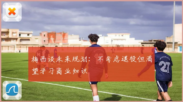 梅西谈未来规划：不考虑退役但渴望学习商业知识