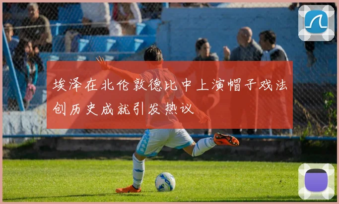埃泽在北伦敦德比中上演帽子戏法创历史成就引发热议