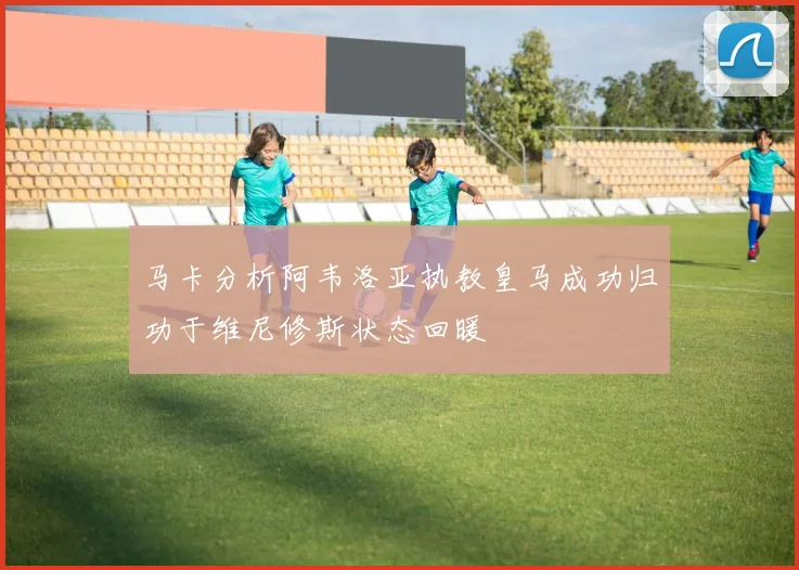 马卡分析阿韦洛亚执教皇马成功归功于维尼修斯状态回暖