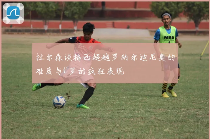 拉尔森谈梅西超越罗纳尔迪尼奥的难度与C罗的疯狂表现