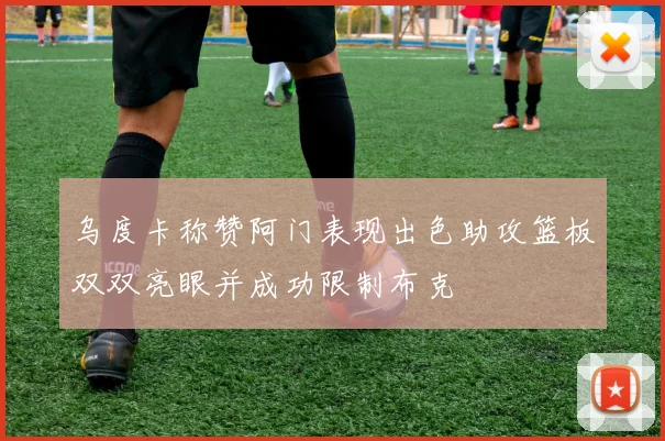 乌度卡称赞阿门表现出色助攻篮板双双亮眼并成功限制布克