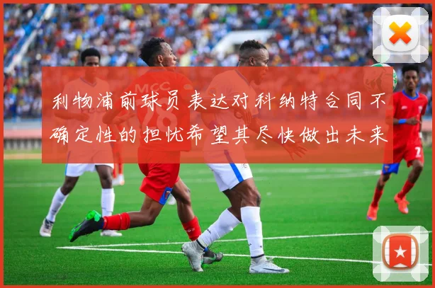 利物浦前球员表达对科纳特合同不确定性的担忧希望其尽快做出未来决定