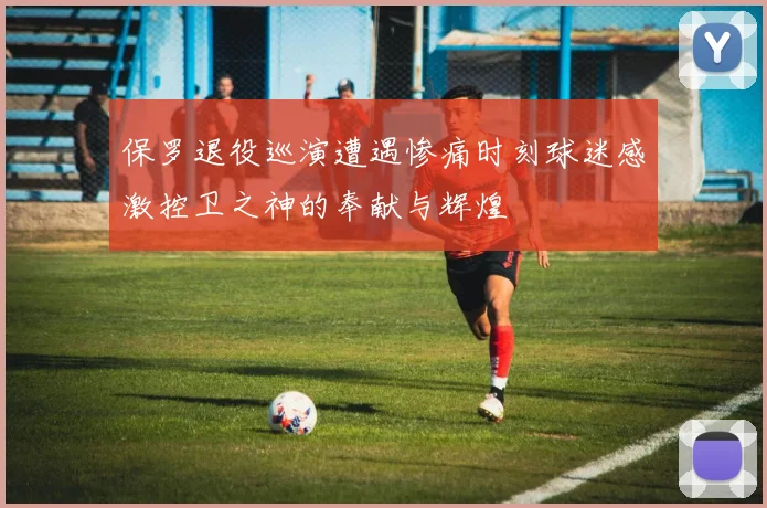 保罗退役巡演遭遇惨痛时刻球迷感激控卫之神的奉献与辉煌
