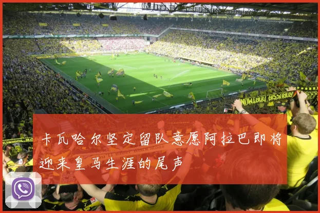 卡瓦哈尔坚定留队意愿阿拉巴即将迎来皇马生涯的尾声