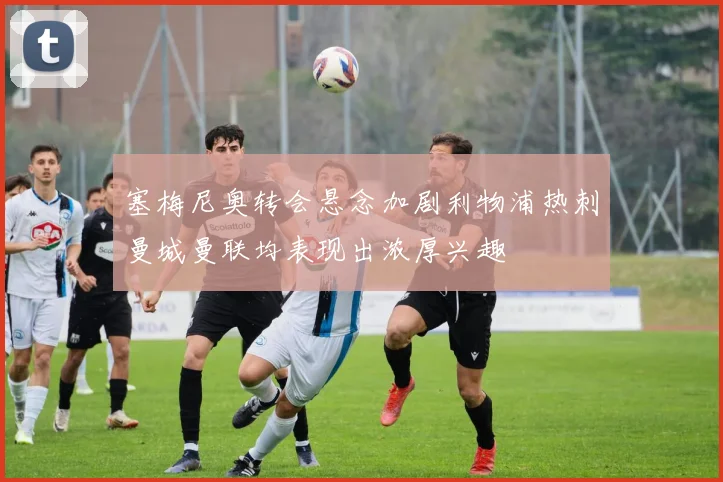 塞梅尼奥转会悬念加剧利物浦热刺曼城曼联均表现出浓厚兴趣