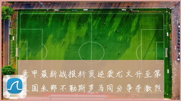 意甲最新战报科莫逆袭尤文升至第五国米那不勒斯罗马同分争夺激烈