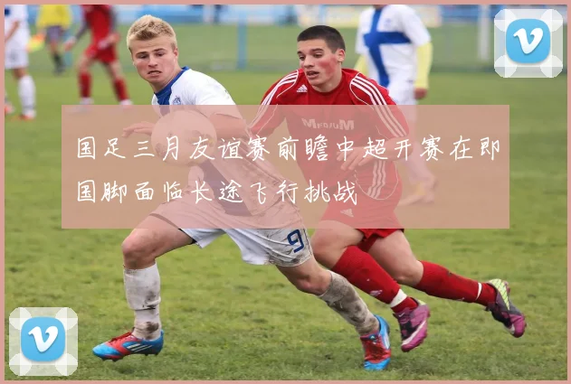 国足三月友谊赛前瞻中超开赛在即国脚面临长途飞行挑战