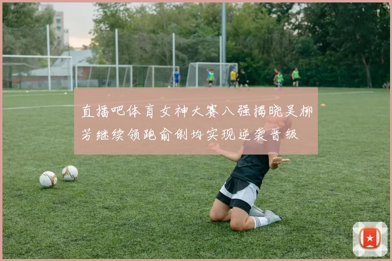 直播吧体育女神大赛八强揭晓吴柳芳继续领跑俞俐均实现逆袭晋级