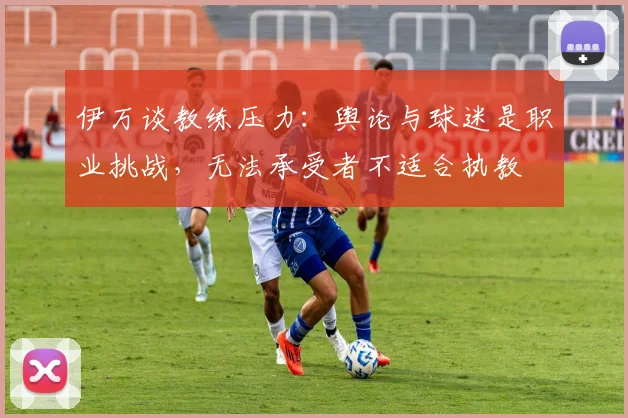 伊万谈教练压力：舆论与球迷是职业挑战，无法承受者不适合执教
