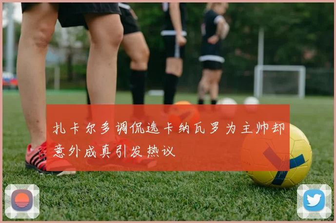扎卡尔多调侃选卡纳瓦罗为主帅却意外成真引发热议