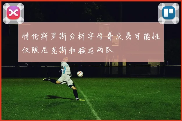 特伦斯罗斯分析字母哥交易可能性仅限尼克斯和猛龙两队